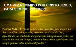  1
Hebreus 10.12-14: “Jesus, porém, tendo oferecido, para sempre, um
único sacrifício pelos pecados, assentou-se à destra de Deus,
aguardando, daí em diante, até que os seus inimigos sejam postos por
estrado dos seus pés. Porque, com uma única oferta, aperfeiçoou para
sempre quantos estão sendo santificados "
UMA VEZ REDIMIDO POR CRISTO JESUS,
PARA SEMPRE REDIMIDO!
 
