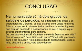 CONCLUSÃO
Na humanidade só há dois grupos: os
salvos e os perdidos: Os adoradores da besta e os
adoradores do Cordeiro, os que estarão com Cristo no Monte
Sião e os que serão atormentados de dia e de noite. Aqueles
que estarão cantando e descansando no céu e aqueles que
estarão atormentados para sempre.
De que lado você está? Você tem o selo de Deus na sua vida?
Sua vida é pura? Seus lábios são puros? Você está preparado
para o dia do juízo? Hoje ainda é dia de oportunidade. Logo o
juízo chegará e então, será tarde demais!
Hernandes Dias Lopes
 