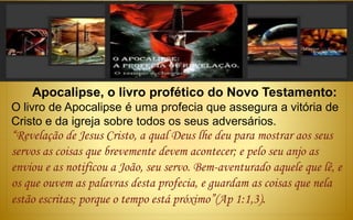 Apocalipse, o livro profético do Novo Testamento:
O livro de Apocalipse é uma profecia que assegura a vitória de
Cristo e da igreja sobre todos os seus adversários.
“Revelação de Jesus Cristo, a qual Deus lhe deu para mostrar aos seus
servos as coisas que brevemente devem acontecer; e pelo seu anjo as
enviou e as notificou a João, seu servo. Bem-aventurado aquele que lê, e
os que ouvem as palavras desta profecia, e guardam as coisas que nela
estão escritas; porque o tempo está próximo”(Ap 1:1,3).
 