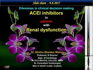 Dilemmas in clinical decision making
ACEI inhibitors
in
patients
with
Renal dysfunction
Dr. Shishu Shankar Mishra
Professor. & Director
Dept. of Cardiology
HI-TECH MEDICAL COLLEGE, BBSR
Sr. Consultant Cardiologist
MED ‘N’ HEART CLINIC, Cuttack.
Slide share - 9.8.2017
1/37
 