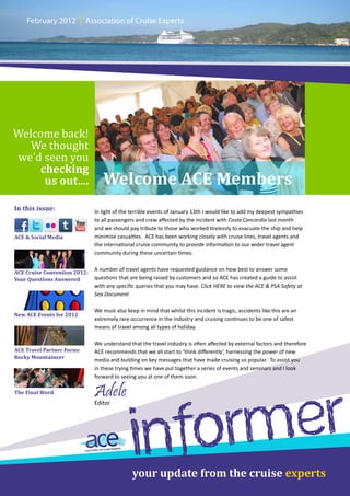 February 2012         |   Association of Cruise Experts




Welcome back!
   We thought
we’d seen you
    checking
     us out....                    Welcome ACE Members
In this issue:                  In light of the terrible events of January 13th I would like to add my deepest sympathies
                                to all passengers and crew affected by the incident with Costa Concordia last month
                                and we should pay tribute to those who worked tirelessly to evacuate the ship and help
ACE & Social Media              minimise casualties. ACE has been working closely with cruise lines, travel agents and
                                the international cruise community to provide information to our wider travel agent
                                community during these uncertain times.

                                A number of travel agents have requested guidance on how best to answer some
ACE Cruise Convention 2012:
Your Questions Answered         questions that are being raised by customers and so ACE has created a guide to assist
                                with any specific queries that you may have. Click HERE to view the ACE & PSA Safety at
                                Sea Document

                                We must also keep in mind that whilst this incident is tragic, accidents like this are an
New ACE Events for 2012
                                extremely rare occurrence in the industry and cruising continues to be one of safest
                                means of travel among all types of holiday.

                                We understand that the travel industry is often affected by external factors and therefore
ACE Travel Partner Focus:       ACE recommends that we all start to ‘think differently’, harnessing the power of new
Rocky Mountaineer
                                media and building on key messages that have made cruising so popular. To assist you
                                in these trying times we have put together a series of events and seminars and I look
                                forward to seeing you at one of them soon.


                                Adele

                                                         er
The Final Word




                                                     orm
                                Editor




                                                 inf
                                                your update from the cruise experts
 