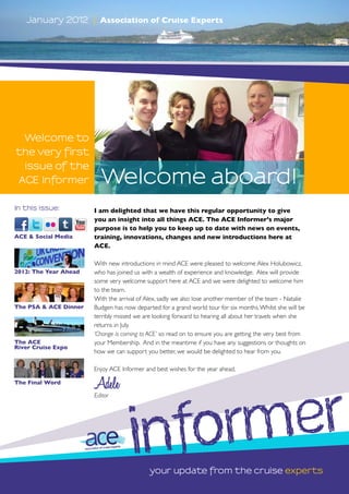 January 2012        |   Association of Cruise Experts




  Welcome to
the very first
  issue of the
 ACE Informer              Welcome aboard!
In this issue:         I am delighted that we have this regular opportunity to give
                       you an insight into all things ACE. The ACE Informer’s major
                       purpose is to help you to keep up to date with news on events,
ACE & Social Media     training, innovations, changes and new introductions here at
                       ACE.

                       With new introductions in mind ACE were pleased to welcome Alex Holubowicz,
2012: The Year Ahead   who has joined us with a wealth of experience and knowledge. Alex will provide
                       some very welcome support here at ACE and we were delighted to welcome him
                       to the team.
                       With the arrival of Alex, sadly we also lose another member of the team - Natalie
The PSA & ACE Dinner   Budgen has now departed for a grand world tour for six months. Whilst she will be
                       terribly missed we are looking forward to hearing all about her travels when she
                       returns in July.
                       ‘Change is coming to ACE’ so read on to ensure you are getting the very best from
The ACE                your Membership. And in the meantime if you have any suggestions or thoughts on
River Cruise Expo
                       how we can support you better, we would be delighted to hear from you.

                       Enjoy ACE Informer and best wishes for the year ahead,

The Final Word
                       Adele


                                          orm er
                       Editor




                                      inf   your update from the cruise experts
 