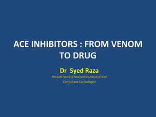 ACE INHIBITORS : FROM VENOM
           TO DRUG
            Dr Syed Raza
       MD,MRCP(UK),CCT(UK),DIP.CARD(UK),FCCCP
              Consultant Cardiologist
 