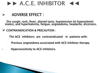  ADVERSE EFFECT :
Dry cough, rash, fever, altered taste, hypotension (in hypovolemic
states), and hyperkalemia, fatigue, angioedema, headache, dizziness.
 CONTRAINDICATION & PRECAUTION :
The ACE inhibitors are contraindicated in patients with:
◦ Previous angioedema associated with ACE inhibitor therapy
 Hypersensitivity to ACE inhibitors.
 
