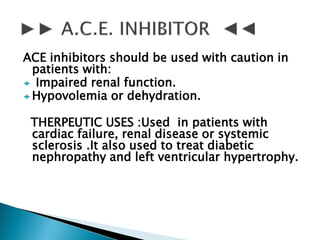 ACE inhibitors should be used with caution in
patients with:
 Impaired renal function.
 Hypovolemia or dehydration.
THERPEUTIC USES :Used in patients with
cardiac failure, renal disease or systemic
sclerosis .It also used to treat diabetic
nephropathy and left ventricular hypertrophy.
 