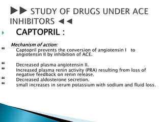  CAPTOPRIL :
Mechanism of action:
 Captopril prevents the conversion of angiotensin I to
angiotensin II by inhibition of ACE.
 Decreased plasma angiotensin II.
 Increased plasma renin activity (PRA) resulting from loss of
negative feedback on renin release.
 Decreased aldosterone secretion.
 small increases in serum potassium with sodium and fluid loss.
 