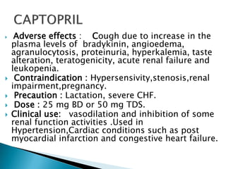  Adverse effects : Cough due to increase in the
plasma levels of bradykinin, angioedema,
agranulocytosis, proteinuria, hyperkalemia, taste
alteration, teratogenicity, acute renal failure and
leukopenia.
 Contraindication : Hypersensivity,stenosis,renal
impairment,pregnancy.
 Precaution : Lactation, severe CHF.
 Dose : 25 mg BD or 50 mg TDS.
 Clinical use: vasodilation and inhibition of some
renal function activities .Used in
Hypertension,Cardiac conditions such as post
myocardial infarction and congestive heart failure.
 
