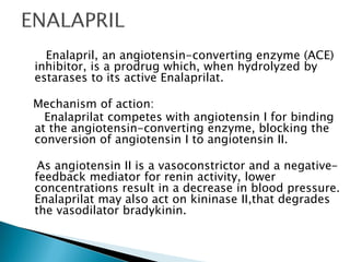 Enalapril, an angiotensin-converting enzyme (ACE)
inhibitor, is a prodrug which, when hydrolyzed by
estarases to its active Enalaprilat.
Mechanism of action:
Enalaprilat competes with angiotensin I for binding
at the angiotensin-converting enzyme, blocking the
conversion of angiotensin I to angiotensin II.
As angiotensin II is a vasoconstrictor and a negative-
feedback mediator for renin activity, lower
concentrations result in a decrease in blood pressure.
Enalaprilat may also act on kininase II,that degrades
the vasodilator bradykinin.
 
