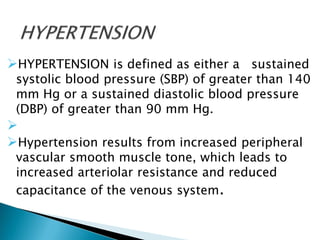 HYPERTENSION is defined as either a sustained
systolic blood pressure (SBP) of greater than 140
mm Hg or a sustained diastolic blood pressure
(DBP) of greater than 90 mm Hg.

Hypertension results from increased peripheral
vascular smooth muscle tone, which leads to
increased arteriolar resistance and reduced
capacitance of the venous system.
 