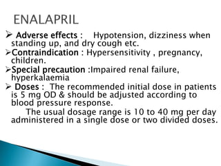  Adverse effects : Hypotension, dizziness when
standing up, and dry cough etc.
Contraindication : Hypersensitivity , pregnancy,
children.
Special precaution :Impaired renal failure,
hyperkalaemia
 Doses : The recommended initial dose in patients
is 5 mg OD & should be adjusted according to
blood pressure response.
The usual dosage range is 10 to 40 mg per day
administered in a single dose or two divided doses.
 