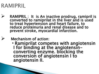  RAMIPRIL : It is An inactive prodrug, ramipril is
converted to ramiprilat in the liver and is used
to treat hypertension and heart failure, to
reduce proteinuria and renal disease and to
prevent stroke, myocardial infarction.
 Mechanism of action:
•Ramiprilat competes with angiotensin
I for binding at the angiotensin-
converting enzyme. blocking the
conversion of angiotensin I to
angiotensin II.
 