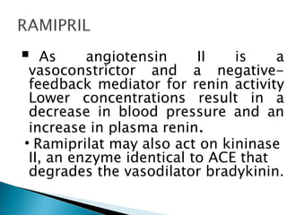  As angiotensin II is a
vasoconstrictor and a negative-
feedback mediator for renin activity
Lower concentrations result in a
decrease in blood pressure and an
increase in plasma renin.
•Ramiprilat may also act on kininase
II, an enzyme identical to ACE that
degrades the vasodilator bradykinin.
 