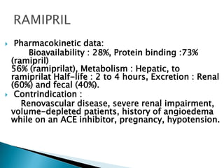  Pharmacokinetic data:
Bioavailability : 28%, Protein binding :73%
(ramipril)
56% (ramiprilat), Metabolism : Hepatic, to
ramiprilat Half-life : 2 to 4 hours, Excretion : Renal
(60%) and fecal (40%).
 Contrindication :
Renovascular disease, severe renal impairment,
volume-depleted patients, history of angioedema
while on an ACE inhibitor, pregnancy, hypotension.
 