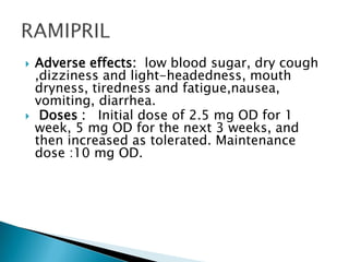  Adverse effects: low blood sugar, dry cough
,dizziness and light-headedness, mouth
dryness, tiredness and fatigue,nausea,
vomiting, diarrhea.
 Doses : Initial dose of 2.5 mg OD for 1
week, 5 mg OD for the next 3 weeks, and
then increased as tolerated. Maintenance
dose :10 mg OD.
 