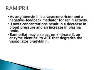 •As angiotensin II is a vasoconstrictor and a
negative-feedback mediator for renin activity.
• Lower concentrations result in a decrease in
blood pressure and an increase in plasma
renin.
•Ramiprilat may also act on kininase II, an
enzyme identical to ACE that degrades the
vasodilator bradykinin.
 
