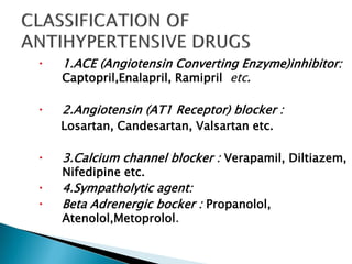  1.ACE (Angiotensin Converting Enzyme)inhibitor:
Captopril,Enalapril, Ramipril etc.
 2.Angiotensin (AT1 Receptor) blocker :
Losartan, Candesartan, Valsartan etc.
 3.Calcium channel blocker : Verapamil, Diltiazem,
Nifedipine etc.
 4.Sympatholytic agent:
 Beta Adrenergic bocker : Propanolol,
Atenolol,Metoprolol.
 