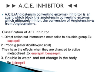  A.C.E.(Angiostensin converting enzyme) inhibitor is an
agent which block the angiotensin converting enzyme
which ultimately inhibit the conversion of Angiotensin-ɪɪ
from Angiotensin-ɪ.
Classification of ACE Inhibitor
1. Direct action but internalized metabolite to disulfide group.Ex.
captopril
2. Prodrug (ester dicarboxylic acid)
They have the effects when they are changed to active
metabolized .Ex enalapril, benazepril,
3. Soluble in water and not change in the body
Ex lisinopril
 