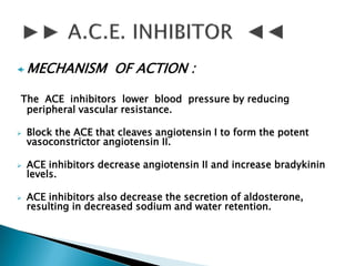  MECHANISM OF ACTION :
The ACE inhibitors lower blood pressure by reducing
peripheral vascular resistance.
 Block the ACE that cleaves angiotensin I to form the potent
vasoconstrictor angiotensin II.
 ACE inhibitors decrease angiotensin II and increase bradykinin
levels.
 ACE inhibitors also decrease the secretion of aldosterone,
resulting in decreased sodium and water retention.
 