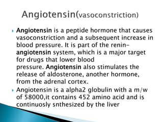  Angiotensin is a peptide hormone that causes
vasoconstriction and a subsequent increase in
blood pressure. It is part of the renin-
angiotensin system, which is a major target
for drugs that lower blood
pressure. Angiotensin also stimulates the
release of aldosterone, another hormone,
from the adrenal cortex.
 Angiotensin is a alpha2 globulin with a m/w
of 58000,it contains 452 amino acid and is
continuosly snthesized by the liver
 