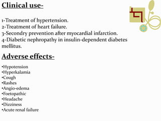 1-Treatment of hypertension.
2-Treatment of heart failure.
3-Secondry prevention after myocardial infarction.
4-Diabetic nephropathy in insulin-dependent diabetes
mellitus.
Clinical use-
Adverse effects-
•Hypotension
•Hyperkalamia
•Cough
•Rashes
•Angio-edema
•Foetopathic
•Headache
•Dizziness
•Acute renal failure
 