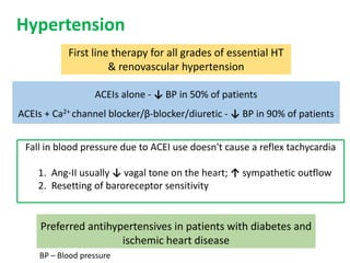 Hypertension
First line therapy for all grades of essential HT
& renovascular hypertension
ACEIs alone - ↓ BP in 50% of patients
ACEIs + Ca2+ channel blocker/β-blocker/diuretic - ↓ BP in 90% of patients
Preferred antihypertensives in patients with diabetes and
ischemic heart disease
Fall in blood pressure due to ACEI use doesn't cause a reflex tachycardia
1. Ang-II usually ↓ vagal tone on the heart; ↑ sympathetic outflow
2. Resetting of baroreceptor sensitivity
BP – Blood pressure
 