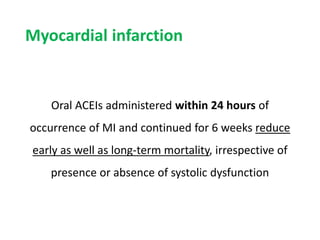 Myocardial infarction
Oral ACEIs administered within 24 hours of
occurrence of MI and continued for 6 weeks reduce
early as well as long-term mortality, irrespective of
presence or absence of systolic dysfunction
 