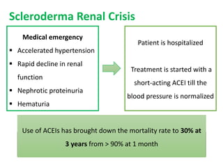 Scleroderma Renal Crisis
Medical emergency
 Accelerated hypertension
 Rapid decline in renal
function
 Nephrotic proteinuria
 Hematuria
Patient is hospitalized
Treatment is started with a
short-acting ACEI till the
blood pressure is normalized
↓ Systolic blood pressure by 20 mmHg
↓ Diastolic pressure by 10 mmHg
Every 24 hours
GOAL
Use of ACEIs has brought down the mortality rate to 30% at
3 years from > 90% at 1 month
 