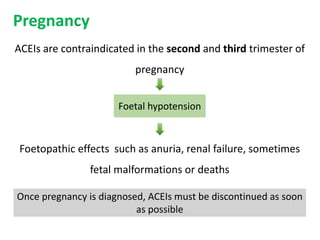 Pregnancy
ACEIs are contraindicated in the second and third trimester of
pregnancy
Foetopathic effects such as anuria, renal failure, sometimes
fetal malformations or deaths
Foetal hypotension
Once pregnancy is diagnosed, ACEIs must be discontinued as soon
as possible
 