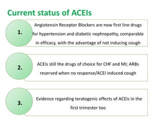 Angiotensin Receptor Blockers are now first line drugs
for hypertension and diabetic nephropathy, comparable
in efficacy, with the advantage of not inducing cough
ACEIs still the drugs of choice for CHF and MI; ARBs
reserved when no response/ACEI induced cough
Evidence regarding teratogenic effects of ACEIs in the
first trimester too
Current status of ACEIs
1.
2.
3.
 
