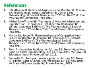 References
1. Hilal-Dandan R. Renin and Angiotensin. In: Brunton LL, Chabner
BA, Knollmann BC, editors. Goodman & Gilman’s The
Pharmacological Basis of Therapeutics. 12th ed. New York. The
McGraw-Hill Companies, Inc.; 2011.
2. Michel T, Hoffmann BB. Treatment of Myocardial Ischemia and
Hypertension. In: Brunton LL, Chabner BA, Knollmann BC,
editors. Goodman & Gilman’s The Pharmacological Basis of
Therapeutics. 12th ed. New York. The McGraw-Hill Companies,
Inc.; 2011.
3. Maron BA, Rocco TP. Pharmacotherapy of Congestive Heart
Failure. In: Brunton LL, Chabner BA, Knollmann BC, editors.
Goodman & Gilman’s The Pharmacological Basis of
Therapeutics. 12th ed. New York. The McGraw-Hill Companies,
Inc.; 2011.
4. Reid IA. Vasoactive Peptides. In: Katzung BG, Trevor AJ, editors.
Basic & Clinical Pharmacology. 13th ed. New Delhi. McGraw Hill
Education (India) Private Limited; 2015.
5. Benowitz NL. Antihypertensive agents. In: Katzung BG, Trevor
AJ, editors. Basic & Clinical Pharmacology. 13th ed. New Delhi.
McGraw Hill Education (India) Private Limited; 2015.
 