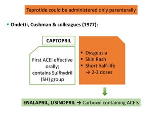  Ondetti, Cushman & colleagues (1977):
CAPTOPRIL
Teprotide could be administered only parenterally
First ACEI effective
orally;
contains Sulfhydril
(SH) group
 Dysgeusia
 Skin Rash
 Short half-life
→ 2-3 doses
ENALAPRIL, LISINOPRIL → Carboxyl containing ACEIs
 