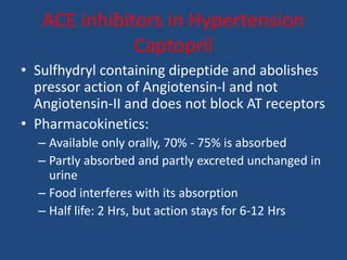 ACE inhibitors in Hypertension
Captopril
• Sulfhydryl containing dipeptide and abolishes
pressor action of Angiotensin-I and not
Angiotensin-II and does not block AT receptors
• Pharmacokinetics:
– Available only orally, 70% - 75% is absorbed
– Partly absorbed and partly excreted unchanged in
urine
– Food interferes with its absorption
– Half life: 2 Hrs, but action stays for 6-12 Hrs
 