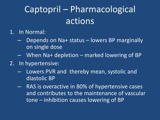 Captopril – Pharmacological
actions
1. In Normal:
– Depends on Na+ status – lowers BP marginally
on single dose
– When Na+ depletion – marked lowering of BP
2. In hypertensive:
– Lowers PVR and thereby mean, systolic and
diastolic BP
– RAS is overactive in 80% of hypertensive cases
and contributes to the maintenance of vascular
tone – inhibition causes lowering of BP
 