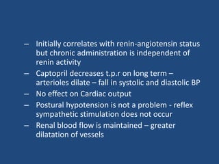– Initially correlates with renin-angiotensin status
but chronic administration is independent of
renin activity
– Captopril decreases t.p.r on long term –
arterioles dilate – fall in systolic and diastolic BP
– No effect on Cardiac output
– Postural hypotension is not a problem - reflex
sympathetic stimulation does not occur
– Renal blood flow is maintained – greater
dilatation of vessels
 