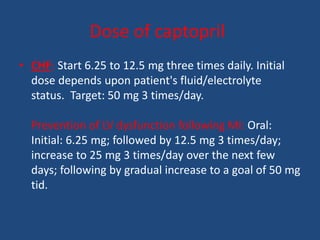 Dose of captopril
• CHF: Start 6.25 to 12.5 mg three times daily. Initial
dose depends upon patient's fluid/electrolyte
status. Target: 50 mg 3 times/day.
Prevention of LV dysfunction following MI: Oral:
Initial: 6.25 mg; followed by 12.5 mg 3 times/day;
increase to 25 mg 3 times/day over the next few
days; following by gradual increase to a goal of 50 mg
tid.
 