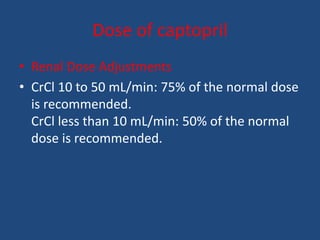 Dose of captopril
• Renal Dose Adjustments
• CrCl 10 to 50 mL/min: 75% of the normal dose
is recommended.
CrCl less than 10 mL/min: 50% of the normal
dose is recommended.
 