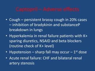 Captopril – Adverse effects
• Cough – persistent brassy cough in 20% cases
– inhibition of bradykinin and substanceP
breakdown in lungs
• Hyperkalemia in renal failure patients with K+
sparing diuretics, NSAID and beta blockers
(routine check of K+ level)
• Hypotension – sharp fall may occur – 1st dose
• Acute renal failure: CHF and bilateral renal
artery stenosis
 