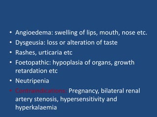 • Angioedema: swelling of lips, mouth, nose etc.
• Dysgeusia: loss or alteration of taste
• Rashes, urticaria etc
• Foetopathic: hypoplasia of organs, growth
retardation etc
• Neutripenia
• Contraindications: Pregnancy, bilateral renal
artery stenosis, hypersensitivity and
hyperkalaemia
 