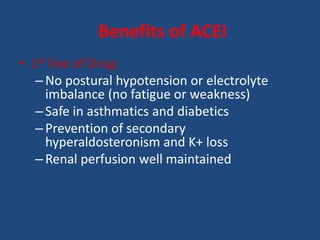 • 1st line of Drug:
–No postural hypotension or electrolyte
imbalance (no fatigue or weakness)
–Safe in asthmatics and diabetics
–Prevention of secondary
hyperaldosteronism and K+ loss
–Renal perfusion well maintained
Benefits of ACEI
 