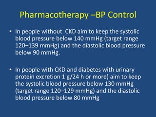 Pharmacotherapy –BP Control
• In people without CKD aim to keep the systolic
blood pressure below 140 mmHg (target range
120–139 mmHg) and the diastolic blood pressure
below 90 mmHg.
• In people with CKD and diabetes with urinary
protein excretion 1 g/24 h or more) aim to keep
the systolic blood pressure below 130 mmHg
(target range 120–129 mmHg) and the diastolic
blood pressure below 80 mmHg
 