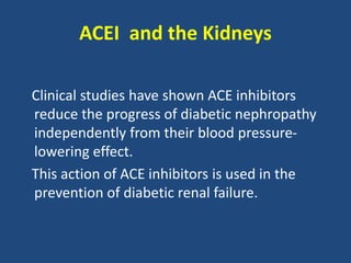 ACEI and the Kidneys
Clinical studies have shown ACE inhibitors
reduce the progress of diabetic nephropathy
independently from their blood pressure-
lowering effect.
This action of ACE inhibitors is used in the
prevention of diabetic renal failure.
 
