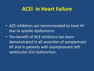 ACEI in Heart Failure
• ACE inhibitors are recommended to treat HF
due to systolic dysfunction.
• The benefit of ACE inhibitors has been
demonstrated in all severities of symptomatic
HF and in patients with asymptomatic left
ventricular (LV) dysfunction.
 