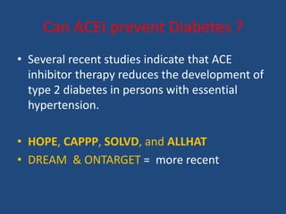 Can ACEI prevent Diabetes ?
• Several recent studies indicate that ACE
inhibitor therapy reduces the development of
type 2 diabetes in persons with essential
hypertension.
• HOPE, CAPPP, SOLVD, and ALLHAT
• DREAM & ONTARGET = more recent
 