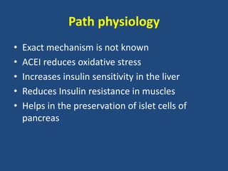 Path physiology
• Exact mechanism is not known
• ACEI reduces oxidative stress
• Increases insulin sensitivity in the liver
• Reduces Insulin resistance in muscles
• Helps in the preservation of islet cells of
pancreas
 