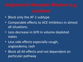 Angiotensin Receptor Blockers e.g.
Losartan
• Block only the AT-1 subtype
• Comparable effects to ACE Inhibitors in almost
all situations.
• Less decrease in GFR in volume depleted
states
• Less side effects especially cough,
angioedema, rash
• Block all AII effects and not dependent on
particular pathway
 