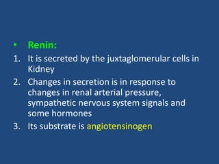 • Renin:
1. It is secreted by the juxtaglomerular cells in
Kidney
2. Changes in secretion is in response to
changes in renal arterial pressure,
sympathetic nervous system signals and
some hormones
3. Its substrate is angiotensinogen
 