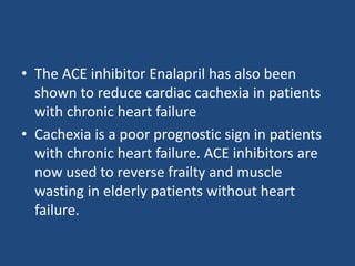 • The ACE inhibitor Enalapril has also been
shown to reduce cardiac cachexia in patients
with chronic heart failure
• Cachexia is a poor prognostic sign in patients
with chronic heart failure. ACE inhibitors are
now used to reverse frailty and muscle
wasting in elderly patients without heart
failure.
 