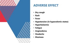 ADVERSE EFFECT
• Dry cough
• Rash
• Fever
• Hypotension (in hypovolemic states)
• Hyperkalaemia
• Fatigue
• Angioedema
• Headache
• Dizziness
 