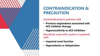 CONTRAINDICATION &
PRECAUTION
Contraindicated in patients with
• Previous angioedema associated with
ACE inhibitor therapy
• Hypersensitivity to ACE inhibitors
Should be used with caution in patients
with
• Impaired renal function
• Hypovolemia or dehydration
 