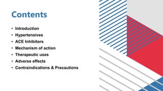 Contents
• Introduction
• Hypertensives
• ACE Inhibitors
• Mechanism of action
• Therapeutic uses
• Adverse effects
• Contraindications & Precautions
 